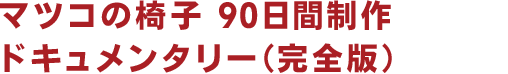 マツコの椅子 90日間制作 ドキュメンタリー（完全版）