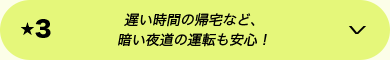 ★3 遅い時間の帰宅など、暗い夜道の運転も安心！