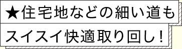 ★住宅地などの細い道もスイスイ快適取り回し！