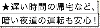 ★遅い時間の帰宅など、暗い夜道の運転も安心！