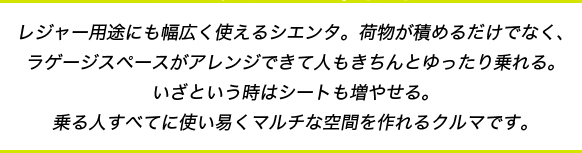 レジャー用途にも幅広く使えるシエンタ。荷物が積めるだけでなく、ラゲージスペースがアレンジできて人もきちんとゆったり乗れる。いざという時はシートも増やせる。乗る人すべてに使い易くマルチな空間を作れるクルマです。