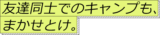 友達同士でのキャンプも、まかせとけ。