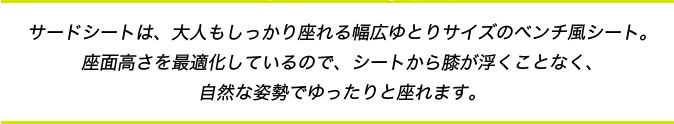 サードシートは、大人もしっかり座れる幅広ゆとりサイズのベンチ風シート。座面高さを最適化しているので、シートから膝が浮くことなく、自然な姿勢でゆったりと座れます。