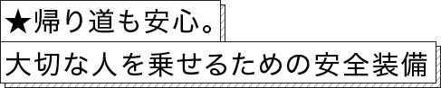 ★帰り道も安心。大切な人を乗せるための安全装備