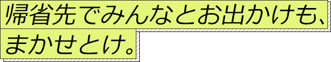 帰省先でみんなとお出かけも、まかせとけ。