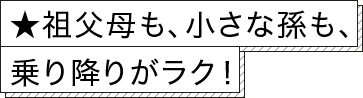 ★祖父母も、小さな孫も、乗り降りがラク！