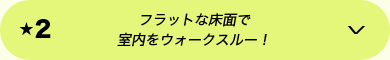 ★2 フラットな床面で室内をウォークスルー！