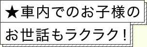 ★車内でのお子様のお世話もラクラク！