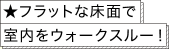 ★フラットな床面で室内をウォークスルー！