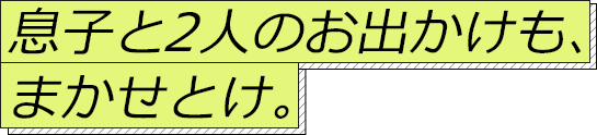 息子と2人のお出かけも、まかせとけ。