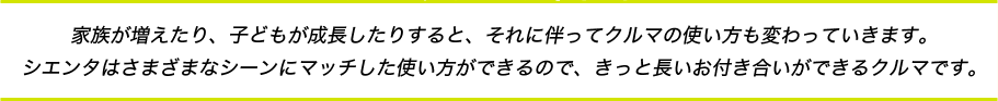 家族が増えたり、子どもが成長したりすると、それに伴ってクルマの使い方も変わっていきます。シエンタはさまざまなシーンにマッチした使い方ができるので、きっと長いお付き合いができるクルマです。