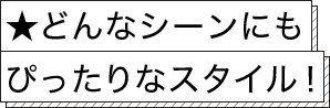 ★どんなシーンにもぴったりなスタイル！