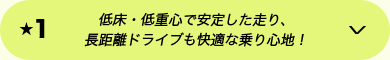 ★1 低床・低重心で安定した走り、長距離ドライブも快適な乗り心地！