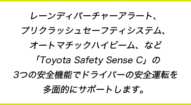 レーンディパーチャーアラート、プリクラッシュセーフティシステム、オートマチックハイビーム、など「Toyota Safety Sense C」の3つの安全機能でドライバーの安全運転を多面的にサポートします。