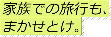 家族での旅行も、 まかせとけ。