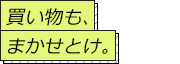 買い物も、まかせとけ。