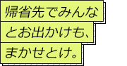 帰省先でみんなとお出かけも、まかせとけ。