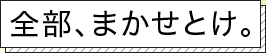 全部、まかせとけ。