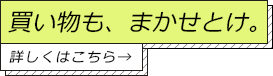 買い物も、まかせとけ。詳しくはこちら