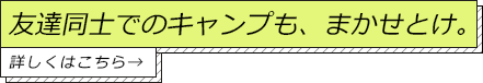 友達同士でのキャンプも、まかせとけ。詳しくはこちら