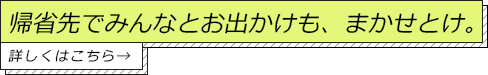 帰省先でみんなとお出かけも、まかせとけ。詳しくはこちら