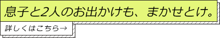 息子と2人のお出かけも、まかせとけ。詳しくはこちら