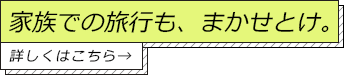 家族での旅行も、まかせとけ。詳しくはこちら